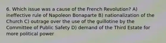 6. Which issue was a cause of the French Revolution? A) ineffective rule of Napoleon Bonaparte B) nationalization of the Church C) outrage over the use of the guillotine by the Committee of Public Safety D) demand of the Third Estate for more political power