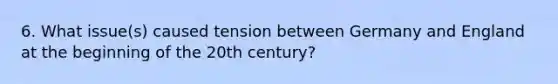 6. What issue(s) caused tension between Germany and England at the beginning of the 20th century?