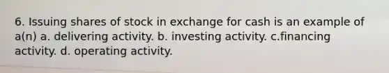 6. Issuing shares of stock in exchange for cash is an example of a(n) a. delivering activity. b. investing activity. c.financing activity. d. operating activity.