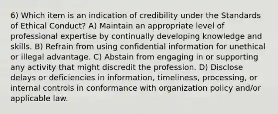 6) Which item is an indication of credibility under the Standards of Ethical Conduct? A) Maintain an appropriate level of professional expertise by continually developing knowledge and skills. B) Refrain from using confidential information for unethical or illegal advantage. C) Abstain from engaging in or supporting any activity that might discredit the profession. D) Disclose delays or deficiencies in information, timeliness, processing, or internal controls in conformance with organization policy and/or applicable law.