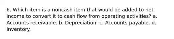 6. Which item is a noncash item that would be added to net income to convert it to cash flow from operating activities? a. Accounts receivable. b. Depreciation. c. Accounts payable. d. Inventory.