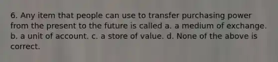 6. Any item that people can use to transfer purchasing power from the present to the future is called a. a medium of exchange. b. a unit of account. c. a store of value. d. None of the above is correct.