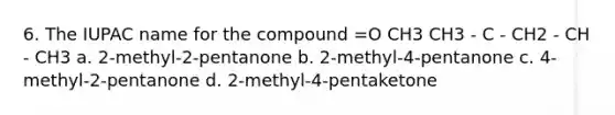 6. The IUPAC name for the compound =O CH3 CH3 - C - CH2 - CH - CH3 a. 2-methyl-2-pentanone b. 2-methyl-4-pentanone c. 4-methyl-2-pentanone d. 2-methyl-4-pentaketone