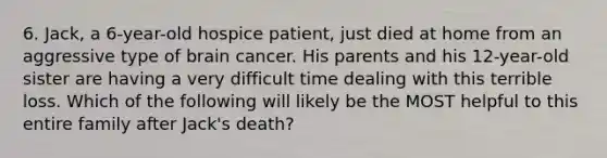 6. Jack, a 6-year-old hospice patient, just died at home from an aggressive type of brain cancer. His parents and his 12-year-old sister are having a very difficult time dealing with this terrible loss. Which of the following will likely be the MOST helpful to this entire family after Jack's death?