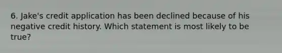 6. Jake's credit application has been declined because of his negative credit history. Which statement is most likely to be true?