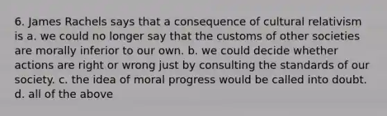 6. James Rachels says that a consequence of cultural relativism is a. we could no longer say that the customs of other societies are morally inferior to our own. b. we could decide whether actions are right or wrong just by consulting the standards of our society. c. the idea of moral progress would be called into doubt. d. all of the above