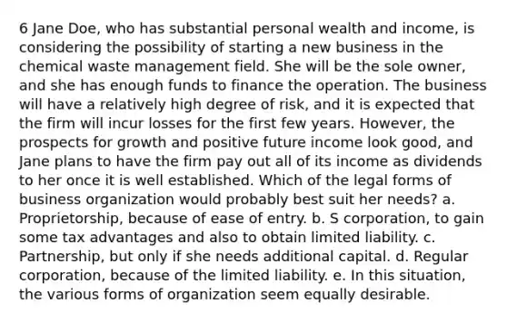 6 Jane Doe, who has substantial personal wealth and income, is considering the possibility of starting a new business in the chemical waste management field. She will be the sole owner, and she has enough funds to finance the operation. The business will have a relatively high degree of risk, and it is expected that the firm will incur losses for the first few years. However, the prospects for growth and positive future income look good, and Jane plans to have the firm pay out all of its income as dividends to her once it is well established. Which of the legal forms of business organization would probably best suit her needs? a. Proprietorship, because of ease of entry. b. S corporation, to gain some tax advantages and also to obtain limited liability. c. Partnership, but only if she needs additional capital. d. Regular corporation, because of the limited liability. e. In this situation, the various forms of organization seem equally desirable.