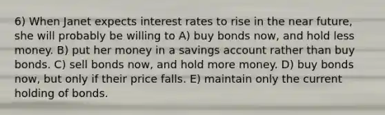 6) When Janet expects interest rates to rise in the near future, she will probably be willing to A) buy bonds now, and hold less money. B) put her money in a savings account rather than buy bonds. C) sell bonds now, and hold more money. D) buy bonds now, but only if their price falls. E) maintain only the current holding of bonds.