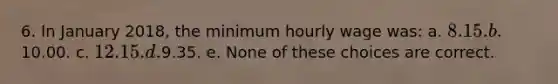 6. In January 2018, the minimum hourly wage was: a. 8.15. b.10.00. c. 12.15. d.9.35. e. None of these choices are correct.