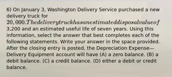 6) On January 3, Washington Delivery Service purchased a new delivery truck for 20,000. The delivery truck has an estimated disposal value of3,200 and an estimated useful life of seven years. Using this information, select the answer that best completes each of the following statements. Write your answer in the space provided. After the closing entry is posted, the Depreciation Expense—Delivery Equipment account will have (A) a zero balance. (B) a debit balance. (C) a credit balance. (D) either a debit or credit balance.