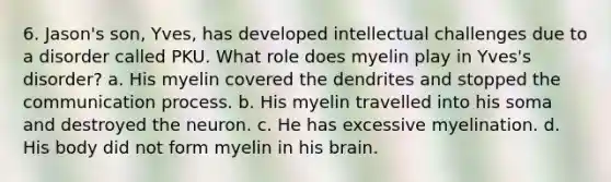 6. Jason's son, Yves, has developed intellectual challenges due to a disorder called PKU. What role does myelin play in Yves's disorder? a. His myelin covered the dendrites and stopped the communication process. b. His myelin travelled into his soma and destroyed the neuron. c. He has excessive myelination. d. His body did not form myelin in his brain.