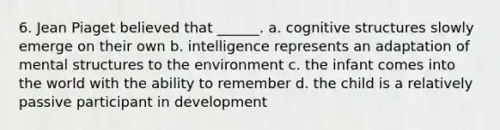 6. Jean Piaget believed that ______. a. cognitive structures slowly emerge on their own b. intelligence represents an adaptation of mental structures to the environment c. the infant comes into the world with the ability to remember d. the child is a relatively passive participant in development