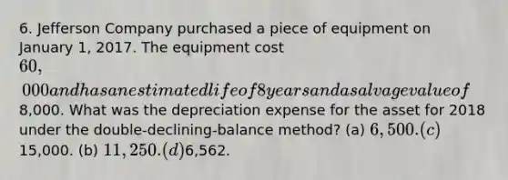 6. Jefferson Company purchased a piece of equipment on January 1, 2017. The equipment cost 60,000 and has an estimated life of 8 years and a salvage value of8,000. What was the depreciation expense for the asset for 2018 under the double-declining-balance method? (a) 6,500. (c)15,000. (b) 11,250. (d)6,562.