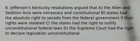 6. Jefferson's Kentucky resolutions argued that A) the Alien and Sedition Acts were necessary and constitutional B) states had the absolute right to secede from the federal government if their rights were violated C) the states had the right to nullify unconstitutional federal laws D) the Supreme Court had the right to declare legislation unconstitutional