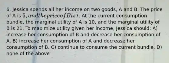 6. Jessica spends all her income on two goods, A and B. The price of A is 5, and the price of B is7. At the current consumption bundle, the marginal utility of A is 10, and the marginal utility of B is 21. To maximize utility given her income, Jessica should: A) increase her consumption of B and decrease her consumption of A. B) increase her consumption of A and decrease her consumption of B. C) continue to consume the current bundle. D) none of the above