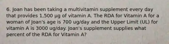 6. Joan has been taking a multivitamin supplement every day that provides 1,500 µg of vitamin A. The RDA for Vitamin A for a woman of Joan's age is 700 ug/day and the Upper Limit (UL) for vitamin A is 3000 ug/day. Joan's supplement supplies what percent of the RDA for Vitamin A?