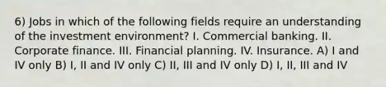 6) Jobs in which of the following fields require an understanding of the investment environment? I. Commercial banking. II. Corporate finance. III. Financial planning. IV. Insurance. A) I and IV only B) I, II and IV only C) II, III and IV only D) I, II, III and IV