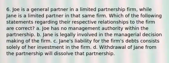 6. Joe is a general partner in a limited partnership firm, while Jane is a limited partner in that same firm. Which of the following statements regarding their respective relationships to the firm are correct? a. Joe has no management authority within the partnership. b. Jane is legally involved in the managerial <a href='https://www.questionai.com/knowledge/kuI1pP196d-decision-making' class='anchor-knowledge'>decision making</a> of the firm. c. Jane's liability for the firm's debts consists solely of her investment in the firm. d. Withdrawal of Jane from the partnership will dissolve that partnership.