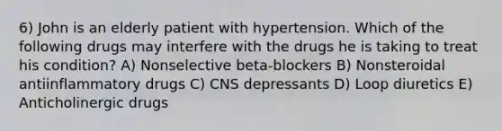 6) John is an elderly patient with hypertension. Which of the following drugs may interfere with the drugs he is taking to treat his condition? A) Nonselective beta-blockers B) Nonsteroidal antiinflammatory drugs C) CNS depressants D) Loop diuretics E) Anticholinergic drugs