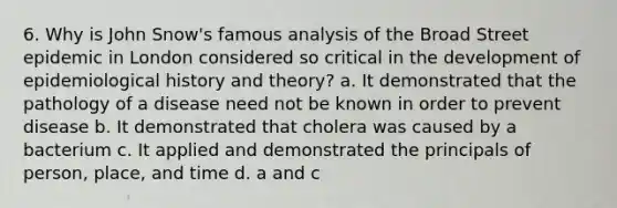 6. Why is John Snow's famous analysis of the Broad Street epidemic in London considered so critical in the development of epidemiological history and theory? a. It demonstrated that the pathology of a disease need not be known in order to prevent disease b. It demonstrated that cholera was caused by a bacterium c. It applied and demonstrated the principals of person, place, and time d. a and c