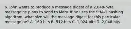 6. John wants to produce a message digest of a 2,048-byte message he plans to send to Mary. If he uses the SHA-1 hashing algorithm, what size will the message digest for this particular message be? A. 160 bits B. 512 bits C. 1,024 bits D. 2,048 bits