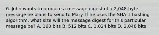 6. John wants to produce a message digest of a 2,048-byte message he plans to send to Mary. If he uses the SHA-1 hashing algorithm, what size will the message digest for this particular message be? A. 160 bits B. 512 bits C. 1,024 bits D. 2,048 bits