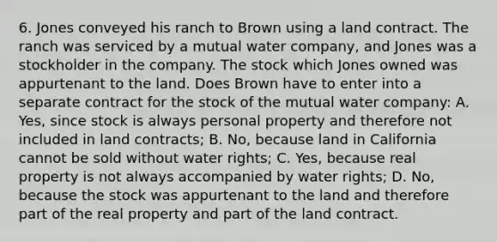 6. Jones conveyed his ranch to Brown using a land contract. The ranch was serviced by a mutual water company, and Jones was a stockholder in the company. The stock which Jones owned was appurtenant to the land. Does Brown have to enter into a separate contract for the stock of the mutual water company: A. Yes, since stock is always personal property and therefore not included in land contracts; B. No, because land in California cannot be sold without water rights; C. Yes, because real property is not always accompanied by water rights; D. No, because the stock was appurtenant to the land and therefore part of the real property and part of the land contract.