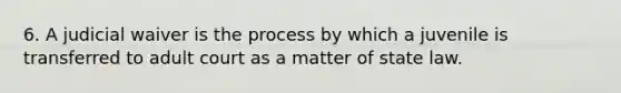 6. A judicial waiver is the process by which a juvenile is transferred to adult court as a matter of state law.