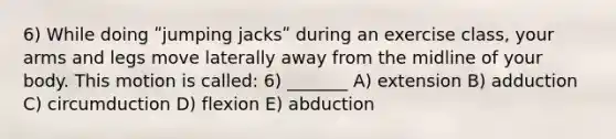 6) While doing ʺjumping jacksʺ during an exercise class, your arms and legs move laterally away from the midline of your body. This motion is called: 6) _______ A) extension B) adduction C) circumduction D) flexion E) abduction