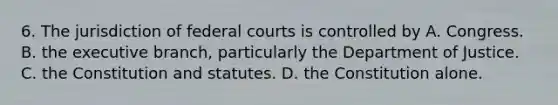 6. The jurisdiction of federal courts is controlled by A. Congress. B. the executive branch, particularly the Department of Justice. C. the Constitution and statutes. D. the Constitution alone.