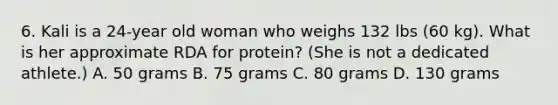 6. Kali is a 24-year old woman who weighs 132 lbs (60 kg). What is her approximate RDA for protein? (She is not a dedicated athlete.) A. 50 grams B. 75 grams C. 80 grams D. 130 grams