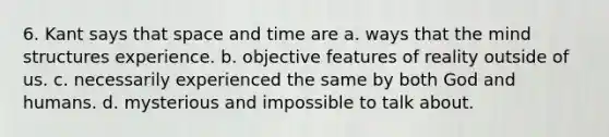 6. Kant says that space and time are a. ways that the mind structures experience. b. objective features of reality outside of us. c. necessarily experienced the same by both God and humans. d. mysterious and impossible to talk about.