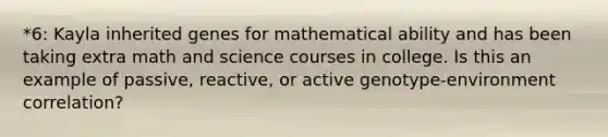 *6: Kayla inherited genes for mathematical ability and has been taking extra math and science courses in college. Is this an example of passive, reactive, or active genotype-environment correlation?