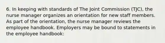 6. In keeping with standards of The Joint Commission (TJC), the nurse manager organizes an orientation for new staff members. As part of the orientation, the nurse manager reviews the employee handbook. Employers may be bound to statements in the employee handbook: