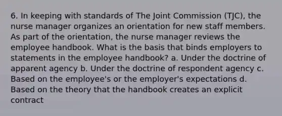 6. In keeping with standards of The Joint Commission (TJC), the nurse manager organizes an orientation for new staff members. As part of the orientation, the nurse manager reviews the employee handbook. What is the basis that binds employers to statements in the employee handbook? a. Under the doctrine of apparent agency b. Under the doctrine of respondent agency c. Based on the employee's or the employer's expectations d. Based on the theory that the handbook creates an explicit contract