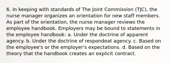 6. In keeping with standards of The Joint Commission (TJC), the nurse manager organizes an orientation for new staff members. As part of the orientation, the nurse manager reviews the employee handbook. Employers may be bound to statements in the employee handbook: a. Under the doctrine of apparent agency. b. Under the doctrine of respondeat agency. c. Based on the employee's or the employer's expectations. d. Based on the theory that the handbook creates an explicit contract.