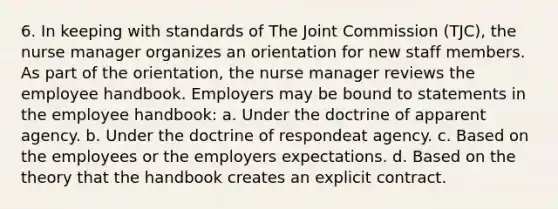 6. In keeping with standards of The Joint Commission (TJC), the nurse manager organizes an orientation for new staff members. As part of the orientation, the nurse manager reviews the employee handbook. Employers may be bound to statements in the employee handbook: a. Under the doctrine of apparent agency. b. Under the doctrine of respondeat agency. c. Based on the employees or the employers expectations. d. Based on the theory that the handbook creates an explicit contract.