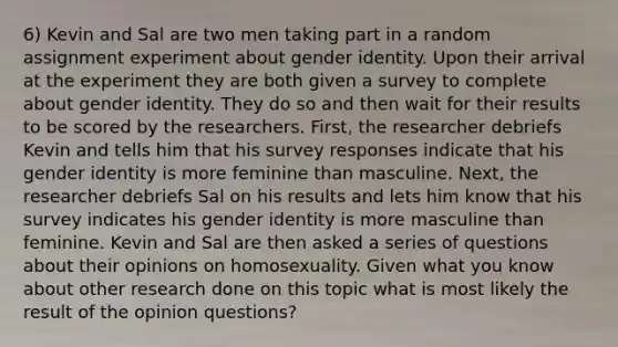 6) Kevin and Sal are two men taking part in a random assignment experiment about gender identity. Upon their arrival at the experiment they are both given a survey to complete about gender identity. They do so and then wait for their results to be scored by the researchers. First, the researcher debriefs Kevin and tells him that his survey responses indicate that his gender identity is more feminine than masculine. Next, the researcher debriefs Sal on his results and lets him know that his survey indicates his gender identity is more masculine than feminine. Kevin and Sal are then asked a series of questions about their opinions on homosexuality. Given what you know about other research done on this topic what is most likely the result of the opinion questions?