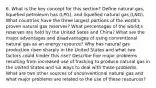 6. What is the key concept for this section? Define natural gas, liquefied petroleum has (LPG), and liquefied natural gas (LNG). What countries have the three largest portions of the world's proven natural gas reserves? What percentages of the world;s reserves are held by the United Sates and China? What are the major advantages and disadvantages of using conventional natural gas as an energy resource? Why has natural gas production risen sharply in the United States and what two factors could hinder this rise? Describe five major problems resulting from increased use of fracking to produce natural gas in the United States and six ways to deal with these problems. What are two other sources of unconventional natural gas and what major problems are related to the use of these resources?