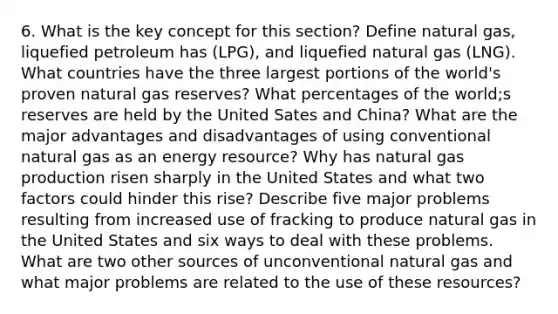 6. What is the key concept for this section? Define natural gas, liquefied petroleum has (LPG), and liquefied natural gas (LNG). What countries have the three largest portions of the world's proven natural gas reserves? What percentages of the world;s reserves are held by the United Sates and China? What are the major advantages and disadvantages of using conventional natural gas as an energy resource? Why has natural gas production risen sharply in the United States and what two factors could hinder this rise? Describe five major problems resulting from increased use of fracking to produce natural gas in the United States and six ways to deal with these problems. What are two other sources of unconventional natural gas and what major problems are related to the use of these resources?