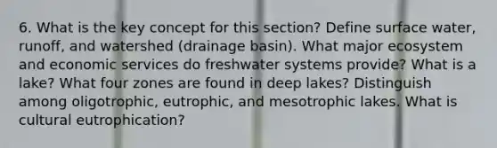 6. What is the key concept for this section? Define surface water, runoff, and watershed (drainage basin). What major ecosystem and economic services do freshwater systems provide? What is a lake? What four zones are found in deep lakes? Distinguish among oligotrophic, eutrophic, and mesotrophic lakes. What is cultural eutrophication?