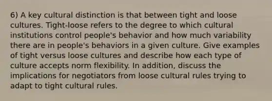 6) A key cultural distinction is that between tight and loose cultures. Tight-loose refers to the degree to which cultural institutions control people's behavior and how much variability there are in people's behaviors in a given culture. Give examples of tight versus loose cultures and describe how each type of culture accepts norm flexibility. In addition, discuss the implications for negotiators from loose cultural rules trying to adapt to tight cultural rules.