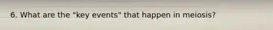 6. What are the "key events" that happen in meiosis?