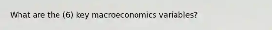 What are the (6) key macroeconomics variables?