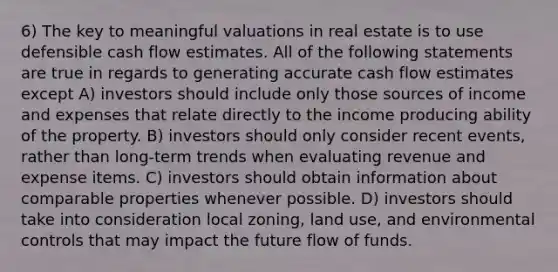 6) The key to meaningful valuations in real estate is to use defensible cash flow estimates. All of the following statements are true in regards to generating accurate cash flow estimates except A) investors should include only those sources of income and expenses that relate directly to the income producing ability of the property. B) investors should only consider recent events, rather than long-term trends when evaluating revenue and expense items. C) investors should obtain information about comparable properties whenever possible. D) investors should take into consideration local zoning, land use, and environmental controls that may impact the future flow of funds.