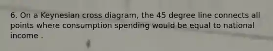 6. On a Keynesian cross diagram, the 45 degree line connects all points where consumption spending would be equal to national income .