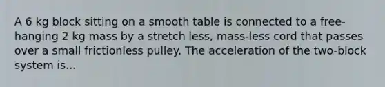 A 6 kg block sitting on a smooth table is connected to a free-hanging 2 kg mass by a stretch less, mass-less cord that passes over a small frictionless pulley. The acceleration of the two-block system is...