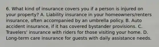 6. What kind of insurance covers you if a person is injured on your property? A. Liability insurance in your homeowners/renters insurance, often accompanied by an umbrella policy. B. Auto accident insurance, if it has covered bystander provisions. C. Travelers' insurance with riders for those visiting your home. D. Long-term care insurance for guests with daily assistance needs.