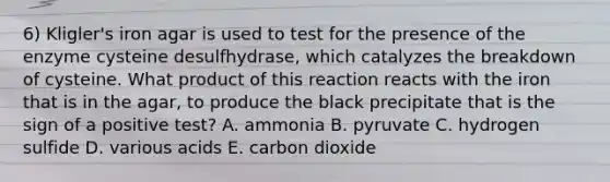 6) Kligler's iron agar is used to test for the presence of the enzyme cysteine desulfhydrase, which catalyzes the breakdown of cysteine. What product of this reaction reacts with the iron that is in the agar, to produce the black precipitate that is the sign of a positive test? A. ammonia B. pyruvate C. hydrogen sulfide D. various acids E. carbon dioxide