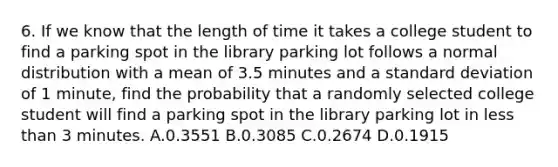 6. If we know that the length of time it takes a college student to find a parking spot in the library parking lot follows a normal distribution with a mean of 3.5 minutes and a standard deviation of 1 minute, find the probability that a randomly selected college student will find a parking spot in the library parking lot in less than 3 minutes. A.0.3551 B.0.3085 C.0.2674 D.0.1915